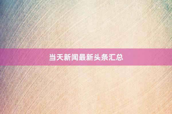 当天新闻最新头条汇总