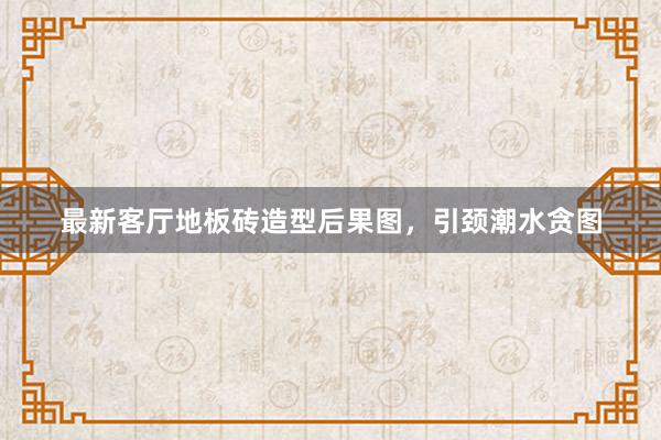 最新客厅地板砖造型后果图，引颈潮水贪图
